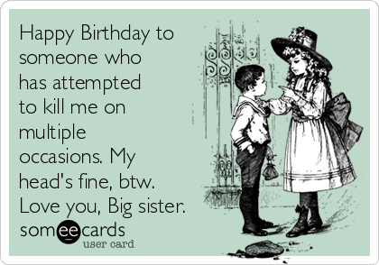 Happy Birthday to
someone who
has attempted
to kill me on
multiple
occasions. My
head's fine, btw.
Love you, Big sister. 