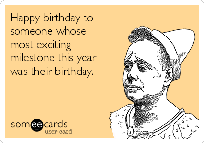 Happy birthday to
someone whose
most exciting
milestone this year
was their birthday.