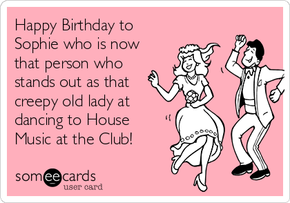 Happy Birthday to
Sophie who is now
that person who
stands out as that
creepy old lady at
dancing to House
Music at the Club!