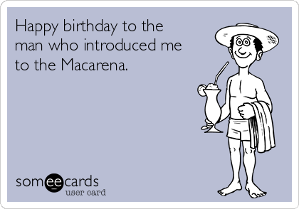 Happy birthday to the
man who introduced me
to the Macarena.