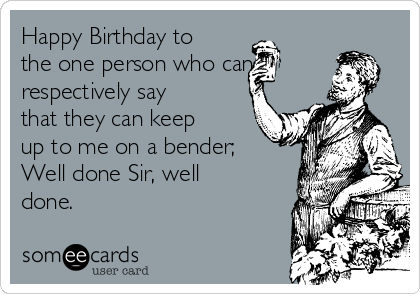 Happy Birthday to
the one person who can
respectively say
that they can keep
up to me on a bender;
Well done Sir, well
done.