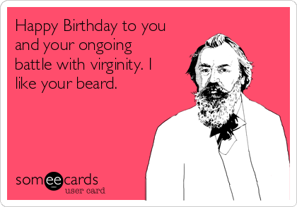 Happy Birthday to you
and your ongoing
battle with virginity. I
like your beard. 