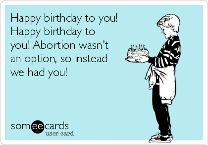 Happy birthday to you!
Happy birthday to
you! Abortion wasn't
an option, so instead
we had you!