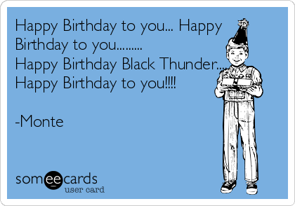 Happy Birthday to you... Happy
Birthday to you......... 
Happy Birthday Black Thunder......
Happy Birthday to you!!!! 

-Monte

