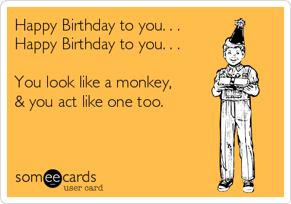 Happy Birthday to you. . .
Happy Birthday to you. . .

You look like a monkey,
& you act like one too.

