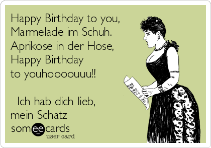 Happy Birthday to you,
Marmelade im Schuh.
Aprikose in der Hose,
Happy Birthday
to youhoooouuu!!

♡ Ich hab dich lieb,
mein Schatz ♡