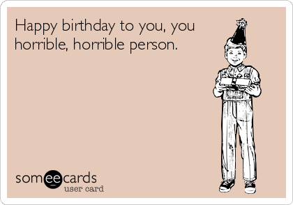 Happy birthday to you, you
horrible, horrible person. 

