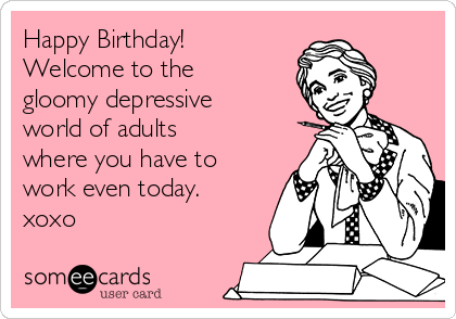 Happy Birthday!
Welcome to the
gloomy depressive
world of adults
where you have to
work even today.
xoxo