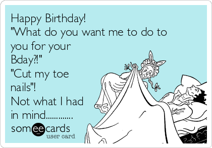 Happy Birthday!
"What do you want me to do to
you for your
Bday?!"
"Cut my toe
nails"!
Not what I had
in mind.............