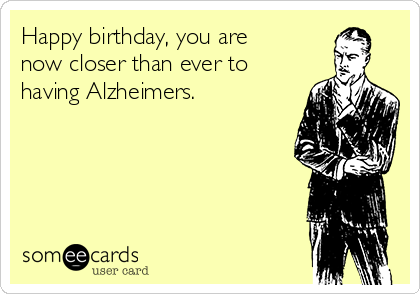 Happy birthday, you are
now closer than ever to
having Alzheimers.