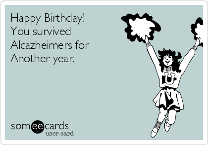 Happy Birthday!
You survived
Alcazheimers for
Another year.