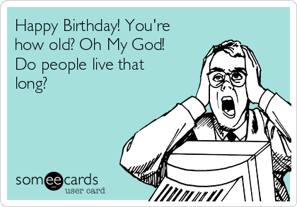 Happy Birthday! You're
how old? Oh My God!
Do people live that
long?