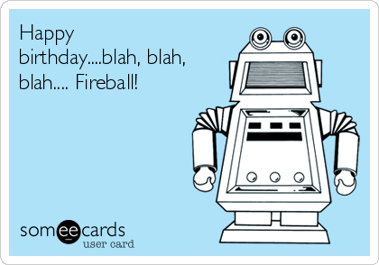 Happy
birthday....blah, blah,
blah.... Fireball! 