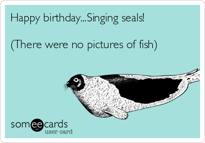 Happy birthday...Singing seals!

(There were no pictures of fish)