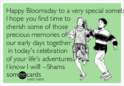 Happy Bloomsday to a very special somebody(56)! Joyce aside, 
I hope you find time to 
cherish some of those 
precious memories of 
our early days together 
 in today's celebration 
of your life's adventures.
I know I will! --Shams