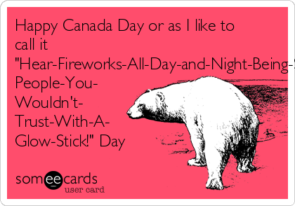 Happy Canada Day or as I like to
call it
"Hear-Fireworks-All-Day-and-Night-Being-Set-Off-By-Drunk-
People-You-
Wouldn't-
Trust-With-A-
Glow-Stick!" Day