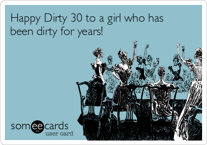 Happy Dirty 30 to a girl who has
been dirty for years!