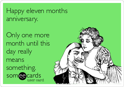 Happy eleven months
anniversary. 

Only one more
month until this
day really
means
something.