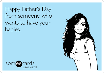 Happy Father's Day
from someone who
wants to have your
babies.