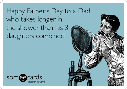 Happy Father's Day to a Dad
who takes longer in
the shower than his 3
daughters combined!