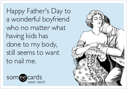 Happy Father's Day to
a wonderful boyfriend
who no matter what
having kids has
done to my body,
still seems to want
to nail me.