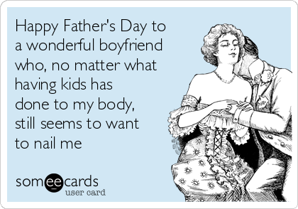 Happy Father's Day to
a wonderful boyfriend
who, no matter what
having kids has
done to my body,
still seems to want
to nail me