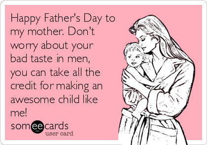 Happy Father's Day to
my mother. Don't
worry about your
bad taste in men,
you can take all the
credit for making an
awesome child like
me!