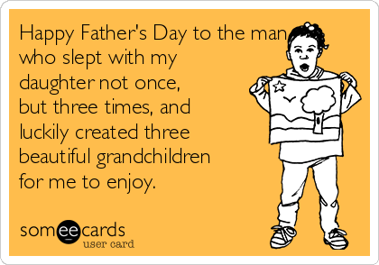 Happy Father's Day to the man
who slept with my
daughter not once,
but three times, and
luckily created three
beautiful grandchildren
for me to enjoy. 