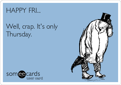 HAPPY FRI...

Well, crap. It's only
Thursday.