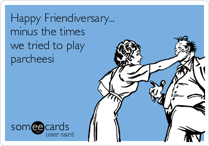 Happy Friendiversary... 
minus the times
we tried to play
parcheesi