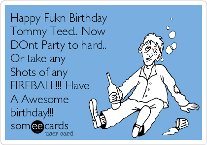 Happy Fukn Birthday
Tommy Teed.. Now
DOnt Party to hard..
Or take any
Shots of any
FIREBALL!!! Have
A Awesome
birthday!!! 