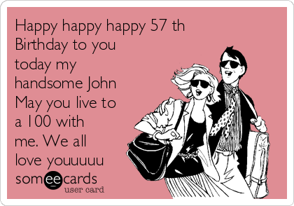 Happy happy happy 57 th
Birthday to you
today my
handsome John
May you live to
a 100 with
me. We all
love youuuuu