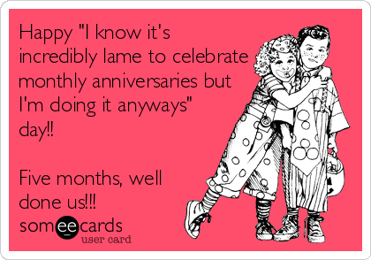 Happy "I know it's
incredibly lame to celebrate
monthly anniversaries but
I'm doing it anyways"
day!! 

Five months, well
done us!!! 