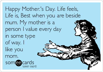 Happy Mother.'s Day. Life feels,
Life is, Best when you are beside
mum. My mother is a
person I value every day
in some type
of way. I
Iike you
mom.