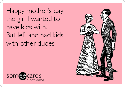 Happy mother's day
the girl I wanted to
have kids with. 
But left and had kids
with other dudes. 
