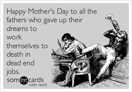 Happy Mother's Day to all the
fathers who gave up their
dreams to
work
themselves to
death in
dead end
jobs.