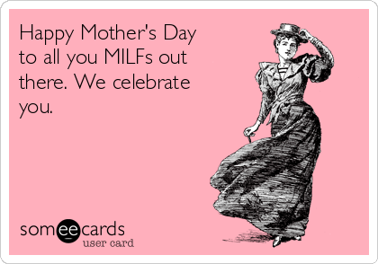 Happy Mother's Day 
to all you MILFs out
there. We celebrate
you.