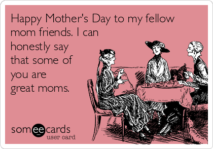 Happy Mother's Day to my fellow
mom friends. I can
honestly say
that some of
you are
great moms.