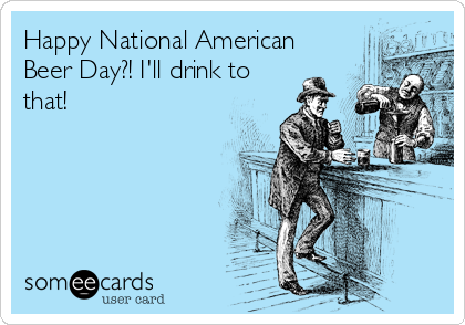 Happy National American
Beer Day?! I'll drink to
that!