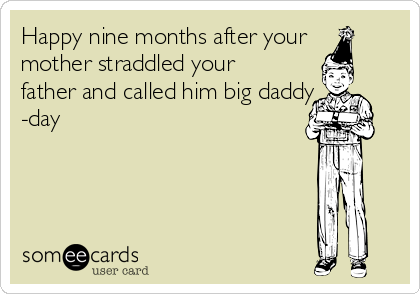 Happy nine months after your
mother straddled your
father and called him big daddy
-day