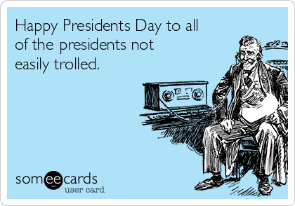 Happy Presidents Day to all
of the presidents not
easily trolled. 