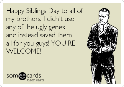 Happy Siblings Day to all of
my brothers. I didn't use
any of the ugly genes
and instead saved them
all for you guys! YOU'RE
WELCOME!