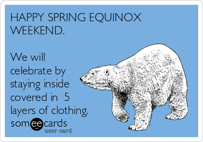 HAPPY SPRING EQUINOX
WEEKEND.

We will
celebrate by
staying inside
covered in  5
layers of clothing.