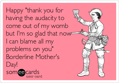 Happy "thank you for
having the audacity to
come out of my womb
but I'm so glad that now
I can blame all my
problems on you"
Borderline Mother's
Day! 