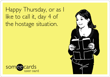 Happy Thursday, or as I
like to call it, day 4 of
the hostage situation.