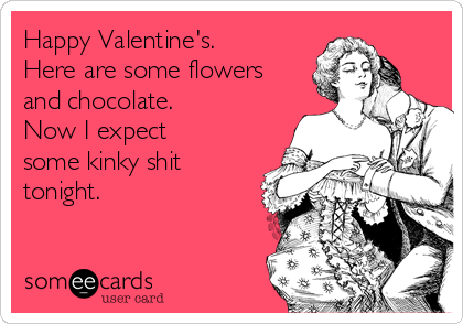 Happy Valentine's.
Here are some flowers
and chocolate.
Now I expect
some kinky shit
tonight.