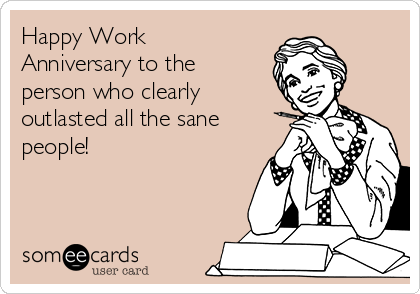 Happy Work
Anniversary to the
person who clearly
outlasted all the sane
people!