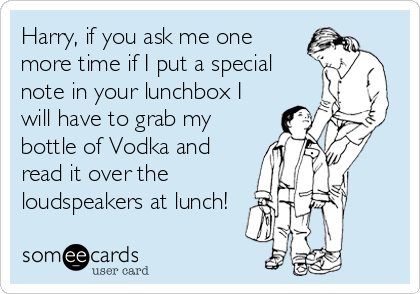 Harry, if you ask me one
more time if I put a special
note in your lunchbox I
will have to grab my
bottle of Vodka and
read it over the
loudspeakers at lunch!