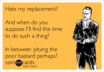 Hate my replacement?

And when do you
suppose I'll find the time
to do such a thing?

In between pitying the
poor bastard perhaps?