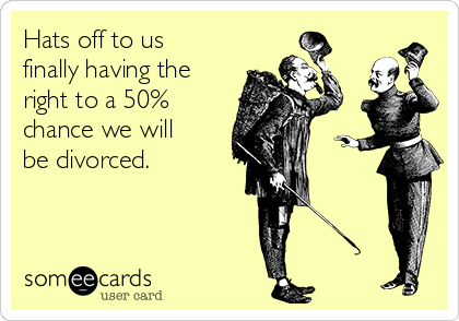 Hats off to us
finally having the
right to a 50%
chance we will
be divorced.